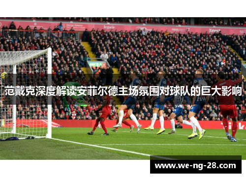 范戴克深度解读安菲尔德主场氛围对球队的巨大影响 范戴克深度解读安菲尔德主场氛围对球队的巨大影响