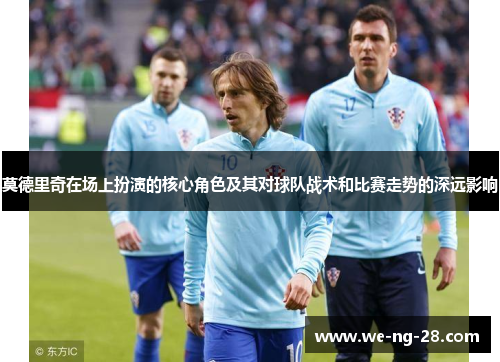 莫德里奇在场上扮演的核心角色及其对球队战术和比赛走势的深远影响 莫德里奇在场上扮演的核心角色及其对球队战术和比赛走势的深远影响