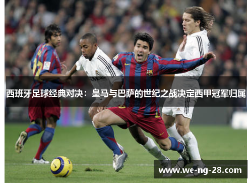 西班牙足球经典对决:皇马与巴萨的世纪之战决定西甲冠军归属 西班牙足球经典对决:皇马与巴萨的世纪之战决定西甲冠军归属