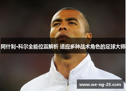 阿什利·科尔全能位置解析 适应多种战术角色的足球大师