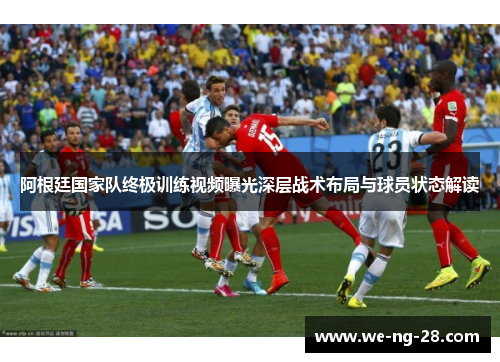 阿根廷国家队终极训练视频曝光深层战术布局与球员状态解读 阿根廷国家队终极训练视频曝光深层战术布局与球员状态解读