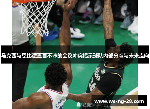 马克西与恩比德直言不讳的会议冲突揭示球队内部分歧与未来走向