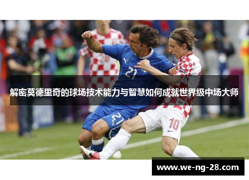 解密莫德里奇的球场技术能力与智慧如何成就世界级中场大师 解密莫德里奇的球场技术能力与智慧如何成就世界级中场大师