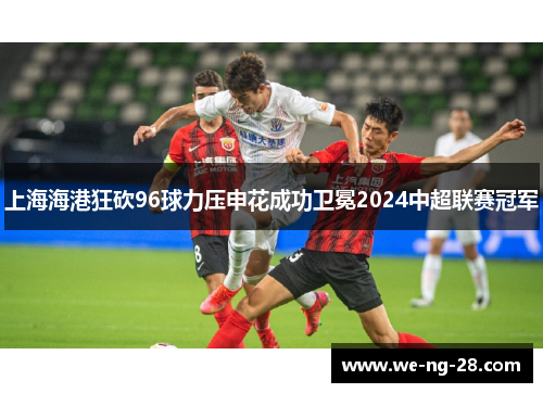 上海海港狂砍96球力压申花成功卫冕2024中超联赛冠军 上海海港狂砍96球力压申花成功卫冕2024中超联赛冠军