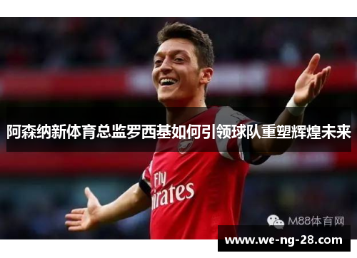 阿森纳新体育总监罗西基如何引领球队重塑辉煌未来